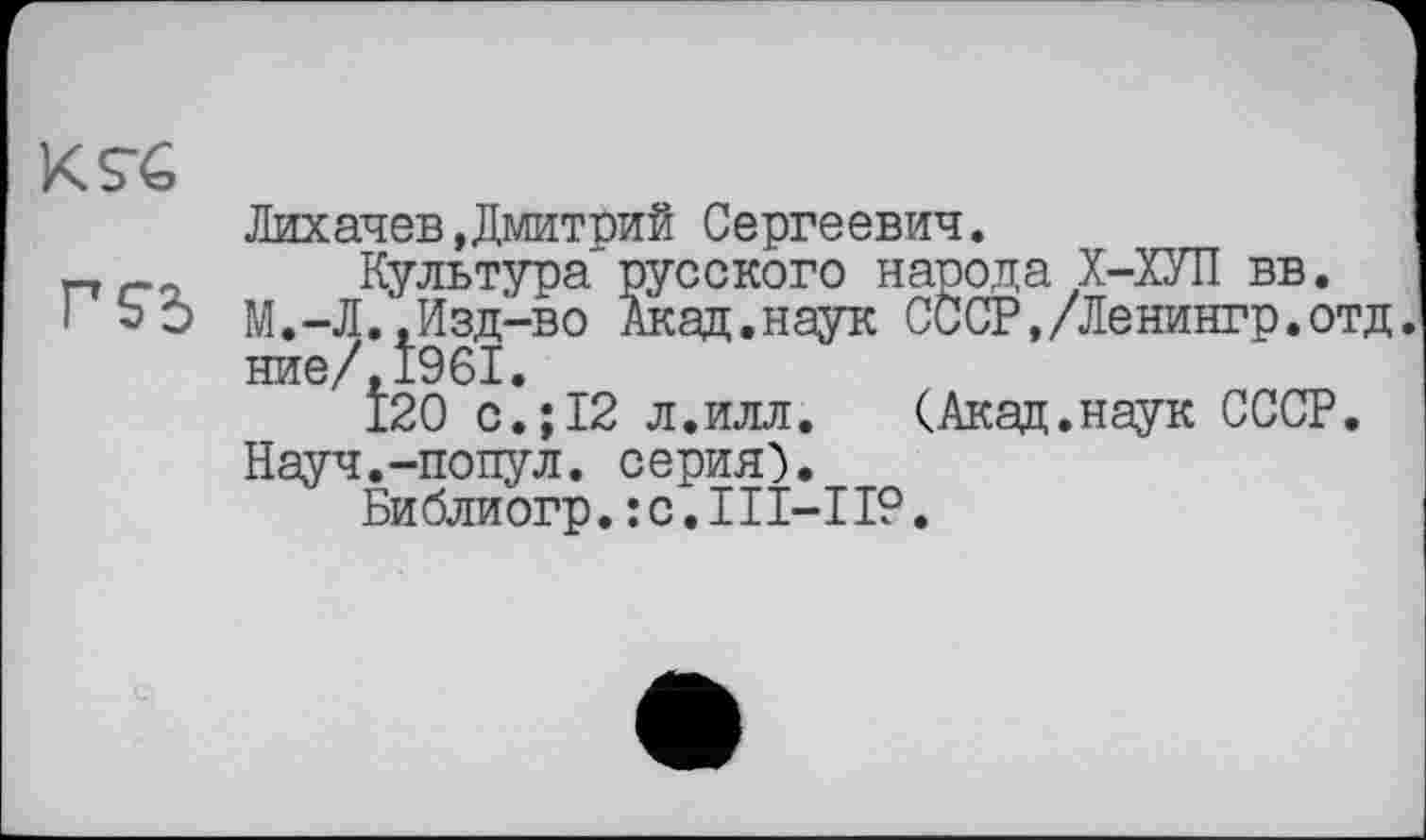 ﻿KS-e	Лихачев Дмитрий Сергеевич.
Г S3	Культура русского народа Х-ХУП вв. М.-Л.,Изд-во Акад.наук СССР,/Ленингр.отд ние/,1961. 120 с.;12 л.илл. (Акад.наук СССР. Науч.-попул. серия). Библиогр.;c.III-II9.